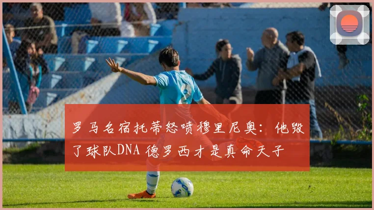 罗马名宿托蒂怒喷穆里尼奥：他毁了球队DNA 德罗西才是真命天子