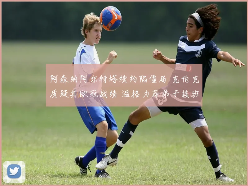 阿森纳阿尔特塔续约陷僵局 克伦克质疑其欧冠战绩 温格力荐弟子接班